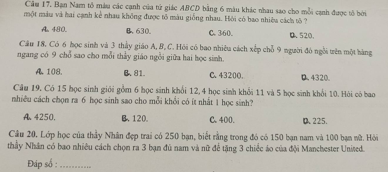 Bạn Nam tô màu các cạnh của tứ giác ABCD bằng 6 màu khác nhau sao cho mỗi cạnh được tô bởi
một màu và hai cạnh kể nhau không được tô màu giống nhau. Hỏi có bao nhiêu cách tô ?
A. 480. B. 630. C. 360. 0.520.
Câu 18. Có 6 học sinh và 3 thầy giáo A, B, C. Hỏi có bao nhiêu cách xếp chỗ 9 người đó ngồi trên một hàng
ngang có 9 chỗ sao cho mỗi thầy giáo ngồi giữa hai học sinh.
A. 108. B. 81. C. 43200.
D. 4320.
Câu 19. Có 15 học sinh giỏi gồm 6 học sinh khối 12, 4 học sinh khối 11 và 5 học sinh khối 10. Hỏi có bao
nhiêu cách chọn ra 6 học sinh sao cho mỗi khối có ít nhất 1 học sinh?
A. 4250. B. 120. C. 400. 0.225.
Câu 20. Lớp học của thầy Nhân đẹp trai có 250 bạn, biết rằng trong đó có 150 bạn nam và 100 bạn nữ. Hỏi
thầy Nhân có bao nhiêu cách chọn ra 3 bạn đủ nam và nữ để tặng 3 chiếc áo của đội Manchester United.
Đáp số :_