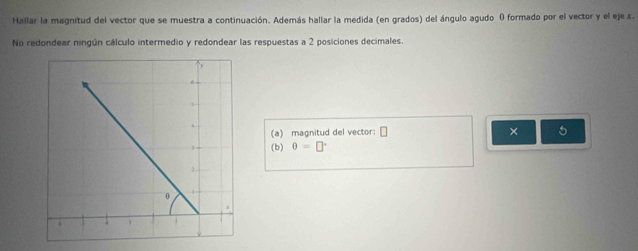 Hallar la magnitud del vector que se muestra a continuación. Además hallar la medida (en grados) del ángulo agudo O formado por el vector y el eje x. 
No redondear ningún cálculo intermedio y redondear las respuestas a 2 posiciones decimales. 
(a) magnitud del vector: □ × 5
(b) θ =□°