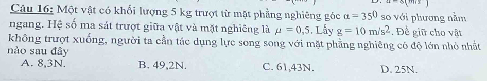 Một vật có khối lượng 5 kg trượt từ mặt phẳng nghiêng góc alpha =350 so với phương nằm
ngang. Hệ số ma sát trượt giữa vật và mặt nghiêng là mu =0,5. Lấy g=10m/s^2. Để giữ cho vật
không trượt xuống, người ta cần tác dụng lực song song với mặt phẳng nghiêng có độ lớn nhỏ nhất
nào sau đây
A. 8,3N. B. 49,2N. C. 61,43N. D. 25N.