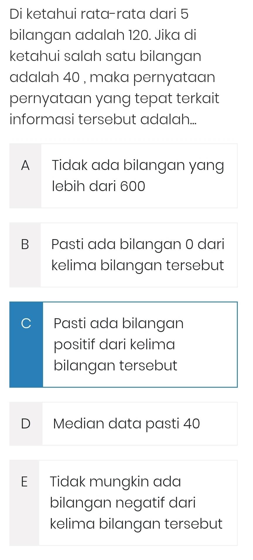 Di ketahui rata-rata dari 5
bilangan adalah 120. Jika di
ketahui salah satu bilangan
adalah 40 , maka pernyataan
pernyataan yang tepat terkait
informasi tersebut adalah...
A Tidak ada bilangan yang
lebih dari 600
B Pasti ada bilangan 0 dari
kelima bilangan tersebut
Pasti ada bilangan
positif dari kelima
bilangan tersebut
D Median data pasti 40
E Tidak mungkin ada
bilangan negatif dari
kelima bilangan tersebut