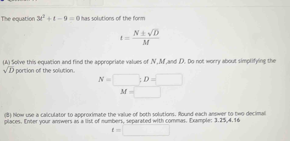 The equation 3t^2+t-9=0 has solutions of the form
t= N± sqrt(D)/M 
(A) Solve this equation and find the appropriate values of N, M,and D. Do not worry about simplifying the
sqrt(D) portion of the solution.
N=□; D=□
M=□
(B) Now use a calculator to approximate the value of both solutions. Round each answer to two decimal 
places. Enter your answers as a list of numbers, separated with commas. Example: 3.25, 4.16
t=□