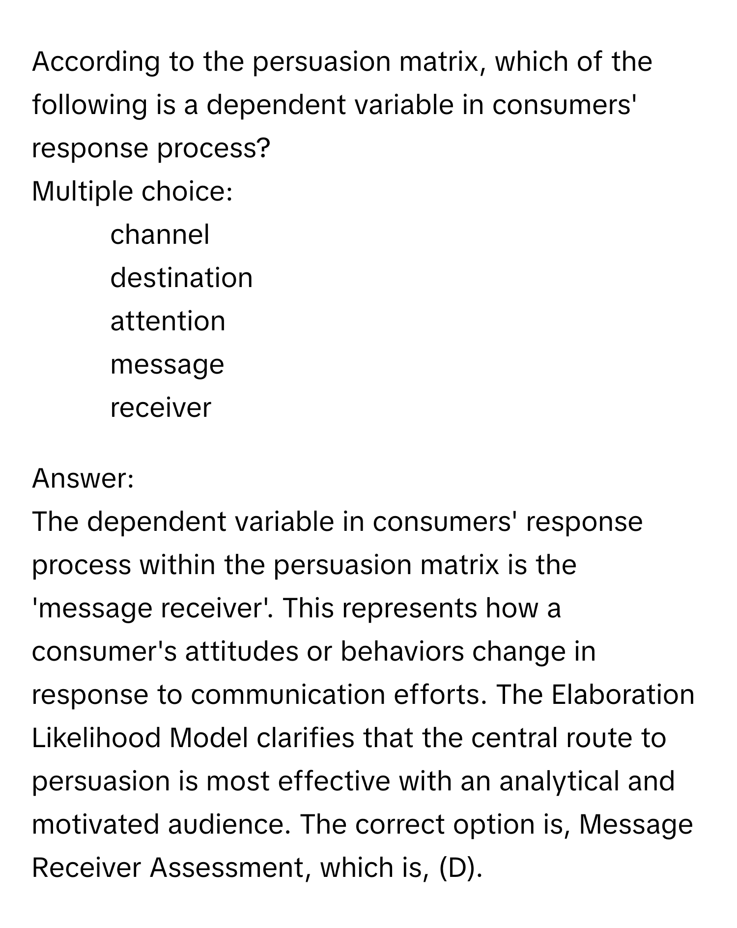 According to the persuasion matrix, which of the following is a dependent variable in consumers' response process?
Multiple choice:
* channel
* destination
* attention
* message
* receiver

Answer: 
The dependent variable in consumers' response process within the persuasion matrix is the 'message receiver'. This represents how a consumer's attitudes or behaviors change in response to communication efforts. The Elaboration Likelihood Model clarifies that the central route to persuasion is most effective with an analytical and motivated audience. The correct option is, Message Receiver Assessment, which is, (D).