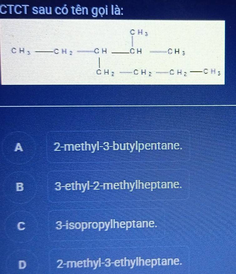 CTCT sau có tên gọi là:
CH_3-CH_2to CH_3 CH_2-CH_2-CH_2 CH_2
A 2 -methyl -3 -butylpentane.
B 3 -ethyl- 2 -methylheptane.
C 3 -isopropylheptane.
D 2 -methyl- 3 -ethylheptane.