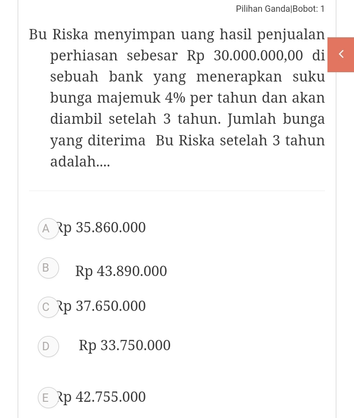 Pilihan Ganda|Bobot: 1
Bu Riska menyimpan uang hasil penjualan
perhiasan sebesar Rp 30.000.000,00 di
sebuah bank yang menerapkan suku
bunga majemuk 4% per tahun dan akan
diambil setelah 3 tahun. Jumlah bunga
yang diterima Bu Riska setelah 3 tahun
adalah....
A p 35.860.000
B Rp 43.890.000
c p 37.650.000
D ) Rp 33.750.000
€ p 42.755.000