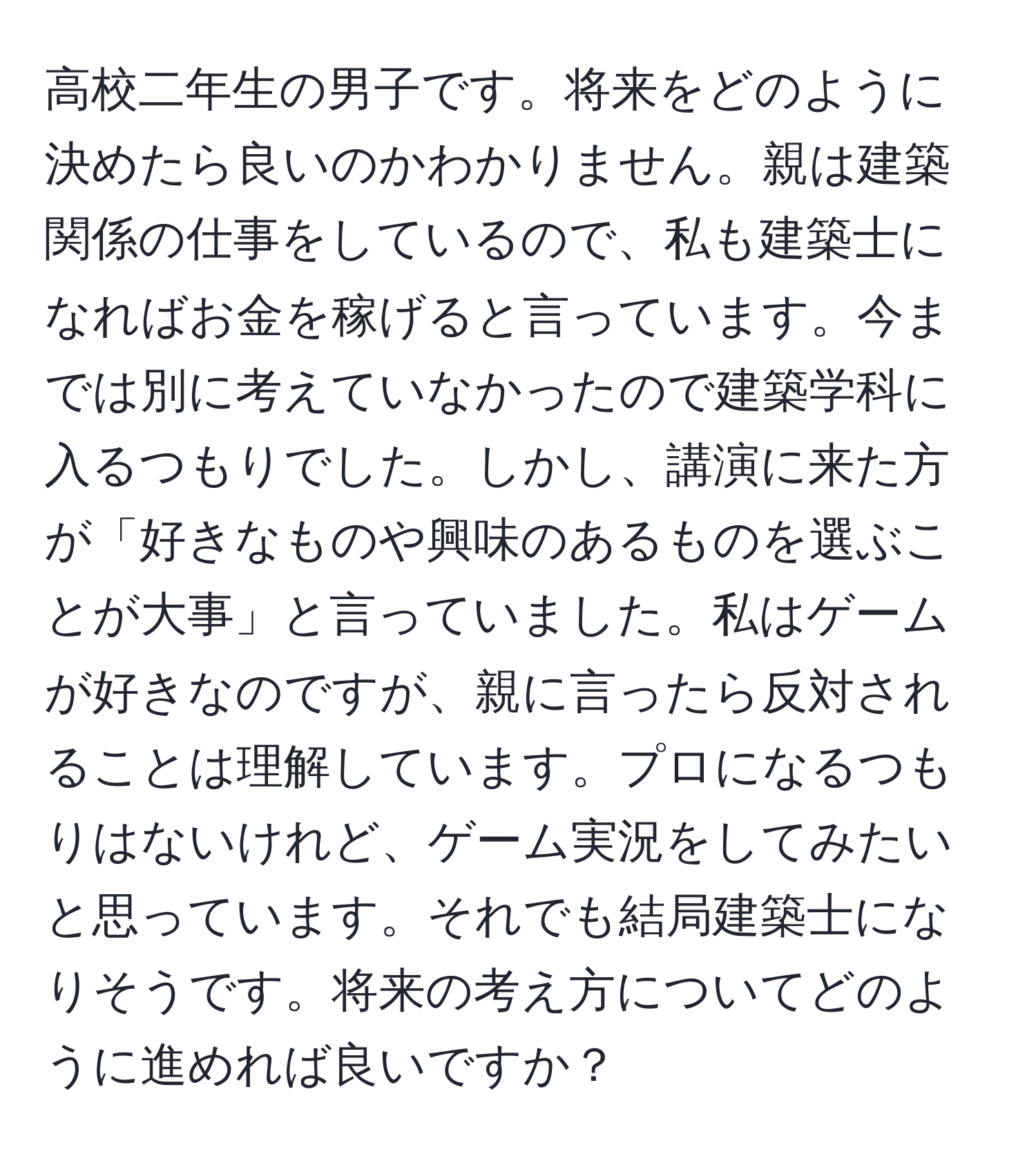 高校二年生の男子です。将来をどのように決めたら良いのかわかりません。親は建築関係の仕事をしているので、私も建築士になればお金を稼げると言っています。今までは別に考えていなかったので建築学科に入るつもりでした。しかし、講演に来た方が「好きなものや興味のあるものを選ぶことが大事」と言っていました。私はゲームが好きなのですが、親に言ったら反対されることは理解しています。プロになるつもりはないけれど、ゲーム実況をしてみたいと思っています。それでも結局建築士になりそうです。将来の考え方についてどのように進めれば良いですか？