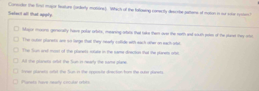 Consider the first major feature (orderly motions). Which of the following correctly describe patterns of motion in our solar system?
Select all that apply.
Major moons generally have polar orbits, meaning orbits that take them over the north and south poles of the planet they orbit.
The outer planets are so large that they nearly collide with each other on each orbit.
The Sun and most of the planets rotate in the same direction that the planets orbit.
All the planets orbit the Sun in nearly the same plane.
Inner planets orbit the Sun in the opposite direction from the outer planets.
Planets have nearly circular orbits