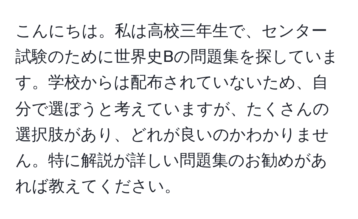 こんにちは。私は高校三年生で、センター試験のために世界史Bの問題集を探しています。学校からは配布されていないため、自分で選ぼうと考えていますが、たくさんの選択肢があり、どれが良いのかわかりません。特に解説が詳しい問題集のお勧めがあれば教えてください。