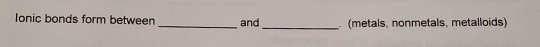 Ionic bonds form between _and_ (metals, nonmetals, metalloids)