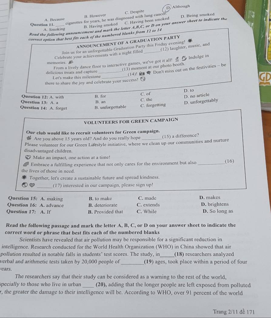 B. However C. Despite D Although
A. Because
Question 11.
cigarettes for years, he was diagnosed with lung cancer. D. Being smoked
B. Having smoked C. Having been smoked
Read the following announcement and mark the letter A,B,C, or D on your answer sheet to indicate the
A. Smoking
correct option that best fits each of the numbered blanks from 12 to 14
ANNOUNCEMENT OF A GRADUATION PARTY
Join us for an unforgettable Graduation Party this Friday evening!
Celebrate your achievements with a night filled _(12) laughter, music, and
From a lively dance floor to interactive games, we've got it all! a Indulge in
memories.
(13) moment at our photo booth.
delicious treats and capture _(14)!
Don't miss out on the festivities - be
Let's make this milestone
there to share the joy and celebrate your success! GD
D. to
Question 12: A. with B. for C. of
D. no article
Question 13: A. a B. an C. the
Question 14: A. forget B. unforgettable C. forgetting D. unforgettably
VOLUNTEERS FOR GREEN CAMPAIGN
Our club would like to recruit volunteers for Green campaign.
Are you above 15 years old? And do you really hope _(15) a difference?
Please volunteer for our Green Lifestyle initiative, where we clean up our communities and nurture
disadvantaged children.
Make an impact, one action at a time!
Embrace a fulfilling experience that not only cares for the environment but also _(16)
the lives of those in need.
Together, let's create a sustainable future and spread kindness.
_(17) interested in our campaign, please sign up!
Question 15: A. making B. to make C. made D. makes
Question 16: A. advance B. deteriorate C. extends D. brightens
Question 17: : A. If B. Provided that C. While D. So long as
Read the following passage and mark the letter A, B, C, or D on your answer sheet to indicate the
correct word or phrase that best fits each of the numbered blanks
Scientists have revealed that air pollution may be responsible for a significant reduction in
intelligence. Research conducted for the World Health Organization (WHO) in China showed that air
pollution resulted in notable falls in students’ test scores. The study, in_ (18) researchers analyzed
verbal and arithmetic tests taken by 20,000 people of _(19) ages, took place within a period of four
ears.
The researchers say that their study can be considered as a warning to the rest of the world,
specially to those who live in urban _(20), adding that the longer people are left exposed from polluted
r, the greater the damage to their intelligence will be. According to WHO, over 91 percent of the world
Trang 2/11 đề 171