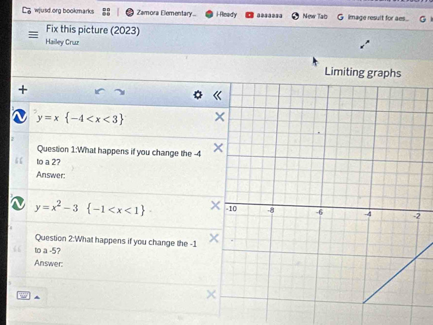 wjusd.org bookmarks Zamora Elementary... i-Ready 3...... New Tab Image result for aes.
Fix this picture (2023)
Hailey Cruz
+
1
y=x -4
2
Question 1:What happens if you change the -4
to a 2?
Answer:
y=x^2-3 -1
2
Question 2:What happens if you change the -1
to a -5?
Answer: