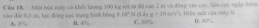 Một búa máy có khối lượng 500 kg rợi từ độ cao 2 m và đóng vào cọc, làm cọc ngập thêm
vào đất 0, 1 m, lực đóng cọc trung bình bằng 8 2 10^4N (Lấy g=10m/s^2). Hiệu suất của máy là
A. 8% B. 4%. C. 80%. D. 40%.