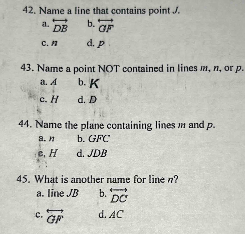 Name a line that contains point J.
a. overleftrightarrow DB b. overleftrightarrow GF
C. /2 d. p
43. Name a point NOT contained in lines m, n, or p.
a. A b. K
c. H d. D
44. Name the plane containing lines m and p.
a. n b. GFC
c. H d. JDB
45. What is another name for line n?
a. line JB b. overleftrightarrow DC
c. overleftrightarrow GF d. AC