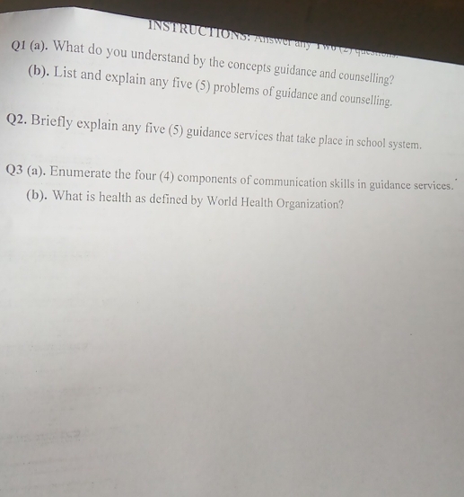 What do you understand by the concepts guidance and counselling? 
(b). List and explain any five (5) problems of guidance and counselling. 
Q2. Briefly explain any five (5) guidance services that take place in school system. 
Q3 (a). Enumerate the four (4) components of communication skills in guidance services. 
(b). What is health as defined by World Health Organization?