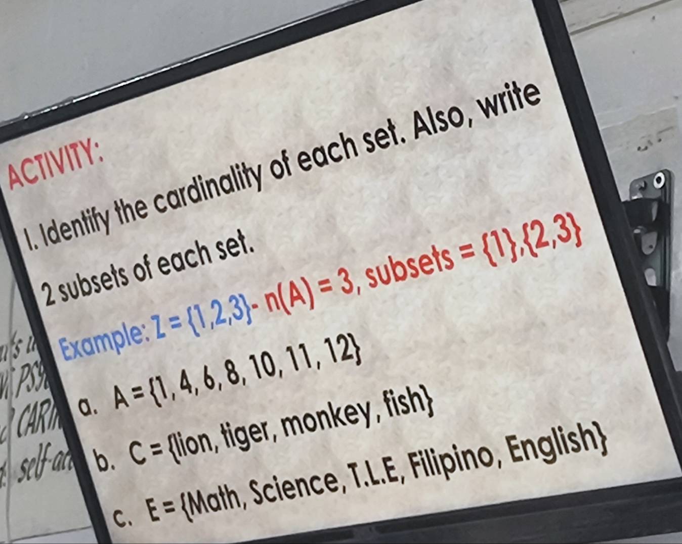 ACTIVITY: 
. Identify the cardinality of each set. Also, write
2 subsets of each set. 
Example: Z= 1,2,3 -n(A)=3 subsets = 1 , 2,3
a. A= 1,4,6,8,10,11,12
b. C= (lion, tiger, mo y fish 
C. E= Math, Science, T.L.E, Filipino, English