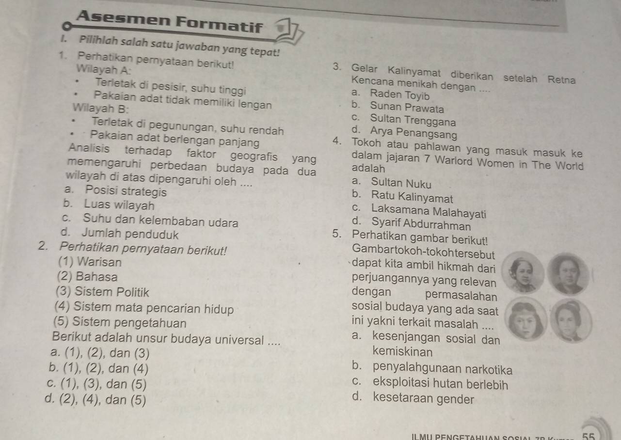 Asesmen Formatif
I. Pilihlah salah satu jawaban yang tepat!
1. Perhatikan pemyataan berikut! 3. Gelar Kalinyamat diberikan setelah Retna
Wilayah A: a. Raden Toyib
Kencana menikah dengan ....
Terletak di pesisir, suhu tinggi b. Sunan Prawata
Wilayah B:
Pakaian adat tidak memiliki lengan c. Sultan Trenggana
Terletak di pegunungan, suhu rendah
d. Arya Penangsang.。 Pakaian adat berlengan panjang
4. Tokoh atau pahlawan yang masuk masuk ke
Analisis terhadap faktor geografis yang dalam jajaran 7 Warlord Women in The World
memengaruhi perbedaan budaya pada dua adalah
wilayah di atas dipengaruhi oleh ....
a. Sultan Nuku
a. Posisi strategis
b. Ratu Kalinyamat
c. Laksamana Malahayati
b. Luas wilayah d. Syarif Abdurrahman
c. Suhu dan kelembaban udara 5. Perhatikan gambar berikut!
d. Jumlah penduduk Gambar tokoh-tokohtersebut
2. Perhatikan pernyataan berikut! dapat kita ambil hikmah dari
(1) Warisan
(2) Bahasa
perjuangannya yang relevan
(3) Sistem Politik dengan permasalahan
sosial budaya yang ada saat
(4) Sistem mata pencarian hidup ini yakni terkait masalah ....
(5) Sistem pengetahuan a. kesenjangan sosial dan
Berikut adalah unsur budaya universal .... kemiskinan
a. (1), (2), dan (3) b. penyalahgunaan narkotika
b. (1), (2), dan (4)
c. eksploitasi hutan berlebih
c. (1), (3), , dan (5) d. kesetaraan gender
d. (2), (4), dan (5)
55