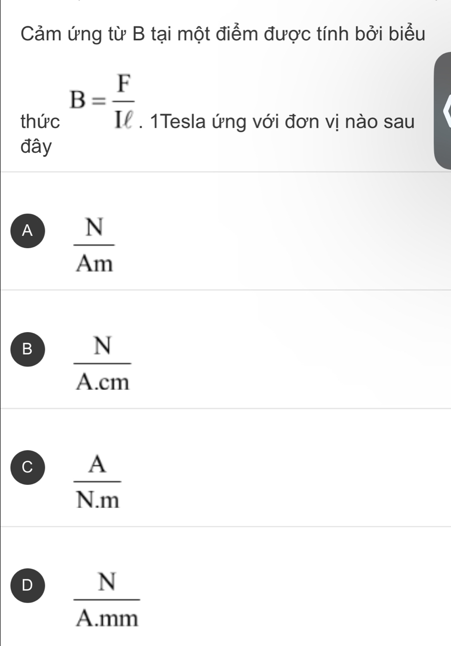 Cảm ứng từ B tại một điểm được tính bởi biểu
B= F/Iell  
thức . 1Tesla ứng với đơn vị nào sau
đây
A  N/Am 
B  N/A.cm 
C  A/N.m 
D  N/A.mm 