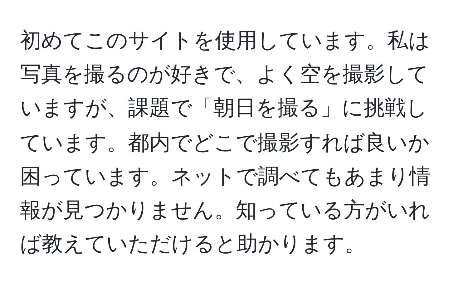 初めてこのサイトを使用しています。私は写真を撮るのが好きで、よく空を撮影していますが、課題で「朝日を撮る」に挑戦しています。都内でどこで撮影すれば良いか困っています。ネットで調べてもあまり情報が見つかりません。知っている方がいれば教えていただけると助かります。