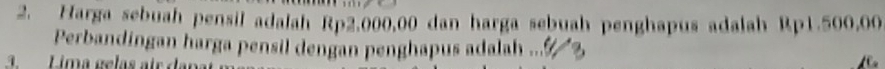 Harga sebuah pensil adalah Rp2.000,00 dan harga sebuah penghapus adalah Rp1.500,00
Perbandingan harga pensil dengan penghapus adalah ... 3 
3. Lima gelas au