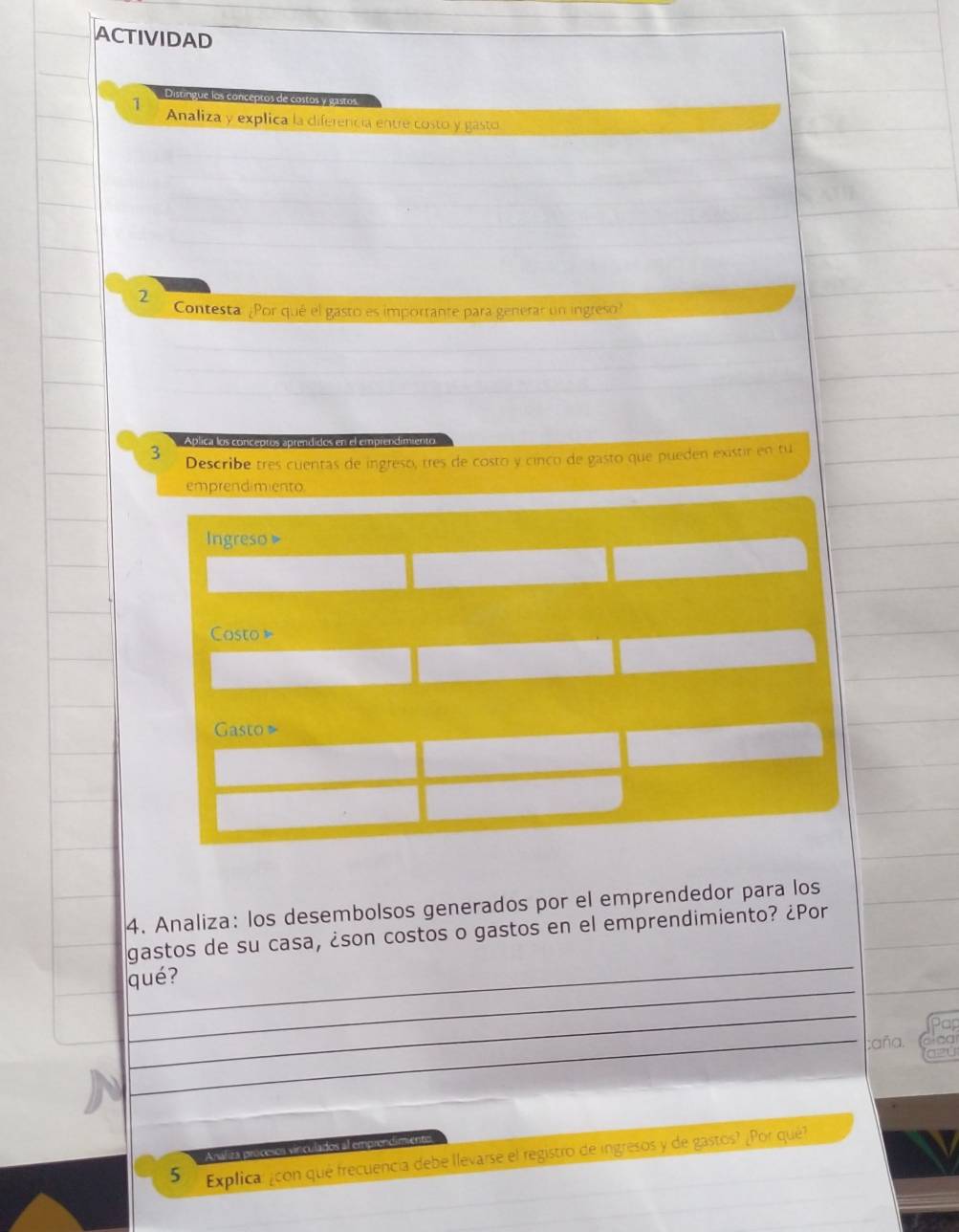 ACTIVIDAD 
Distingue los conceptos de costos y gast 
1 Analiza y explica la diferencia entre costo y gasto 
2 
Contesta ¿Por qué el gasto es importante para generar un ingreso? 
Ablica los conceptós aptendidos en el emprendimie 
3 Describe tres cuentas de ingresó, tres de costo y cínco de gasto que pueden existir en tu 
emprendimiento 
Ingreso » 
Costo 
Gasto 
4. Analiza: los desembolsos generados por el emprendedor para los 
_ 
gastos de su casa, ¿son costos o gastos en el emprendimiento? ¿Por 
_ 
qué? 
_ 
a 
_caña. 
Analiza pracesos viniculados al emprondimiento 
5 Explica: ¿con qué frecuencia debe llevarse el registro de ingresos y de gastos? ¿Por qué?