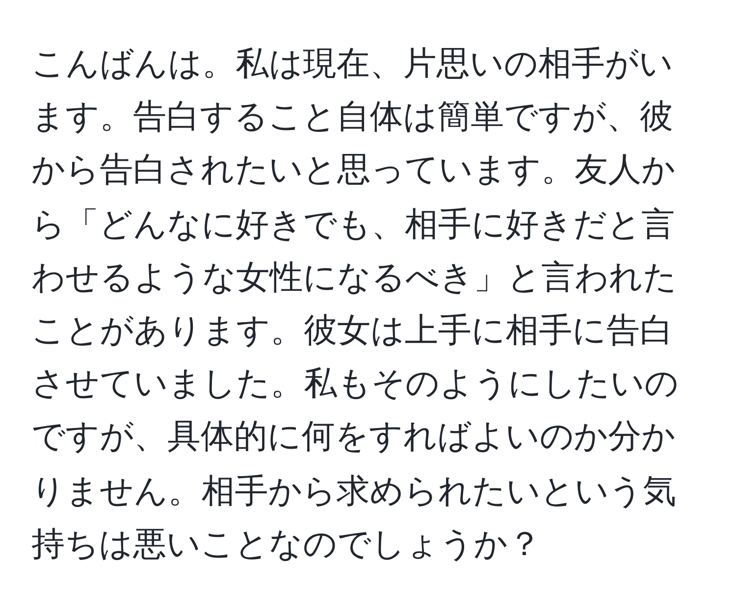 こんばんは。私は現在、片思いの相手がいます。告白すること自体は簡単ですが、彼から告白されたいと思っています。友人から「どんなに好きでも、相手に好きだと言わせるような女性になるべき」と言われたことがあります。彼女は上手に相手に告白させていました。私もそのようにしたいのですが、具体的に何をすればよいのか分かりません。相手から求められたいという気持ちは悪いことなのでしょうか？