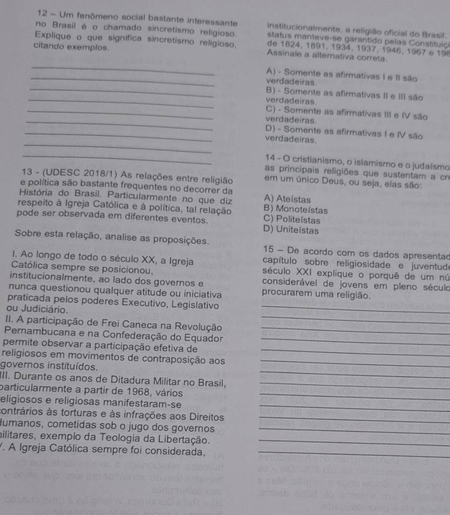 Um fenômeno social bastante interessante institucionalmente, a religião oficial do Brasil.
no Brasil é o chamado sincretismo religioso. status manteve-se garantido pelas Constituiço
Explique o que significa sincretismo religioso, de 1824, 1891, 1934, 1937, 1946, 1967 e 198
citando exemplos.
_
Assinale a altemativa correta.
_A) - Somente as afirmativas I e II são
_
verdadeiras.
_
B) - Somente as afirmativas II e III são
verdadeiras.
_
_C) - Somente as afirmativas III e IV são
verdadeiras.
_
_D) - Somente as afirmativas I e IV são
verdadeiras.
_
14 - O cristianismo, o islamismo e o judaísmo
as principais religiões que sustentam a cre
13 - (UDESC 2018/1) As relações entre religião em um único Deus, ou seja, elas são:
e política são bastante frequentes no decorrer da
História do Brasil. Particularmente no que diz A) Ateistas
respeito à Igreja Católica e à política, tal relação B) Monoteístas
pode ser observada em diferentes eventos.
C) Politeístas
D) Uniteístas
Sobre esta relação, analise as proposições.  15 - De acordo com os dados apresentad
I. Ao longo de todo o século XX, a Igreja capítulo sobre religiosidade e juventudo
Católica sempre se posicionou, século XXI explique o porquê de um nú
institucionalmente, ao lado dos governos e considerável de jovens em pleno século
nunca questionou qualquer atitude ou iniciativa procurarem uma religião.
praticada pelos poderes Executivo, Legislativo_
_
ou Judiciário.
II. A participação de Frei Caneca na Revolução_
Pernambucana e na Confederação do Equador_
permite observar a participação efetiva de_
religiosos em movimentos de contraposição aos_
_
governos instituídos.
III. Durante os anos de Ditadura Militar no Brasil,_
particularmente a partir de 1968, vários_
eligiosos e religiosas manifestaram-se_
contrários às torturas e às infrações aos Direitos_
Humanos, cometidas sob o jugo dos governos_
militares, exemplo da Teologia da Libertação._
V. A Igreja Católica sempre foi considerada,_