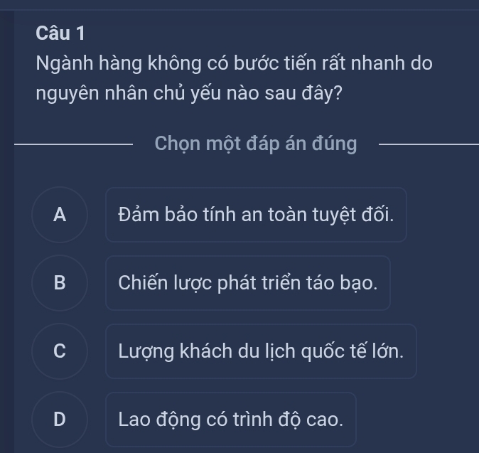 Ngành hàng không có bước tiến rất nhanh do
nguyên nhân chủ yếu nào sau đây?
Chọn một đáp án đúng
A Đảm bảo tính an toàn tuyệt đối.
B Chiến lược phát triển táo bạo.
C Lượng khách du lịch quốc tế lớn.
D Lao động có trình độ cao.