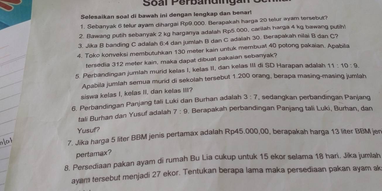 Selesaikan soal di bawah ini dengan lengkap dan benar! 
1. Sebanyak 6 telur ayam dihargai Rp9.000. Berapakah harga 20 telur ayam tersebut? 
2. Bawang putih sebanyak 2 kg harganya adalah Rp5.000, carilah harga 4 kg bawang putih! 
3. Jika B banding C adalah 6:4 dan jumlah B dan C adalah 30. Berapakah nilai B dan C? 
4. Toko konveksi membutuhkan 130 meter kain untuk membuat 40 potong pakaian. Apabila 
tersedia 312 meter kain, maka dapat dibuat pakaian sebanyak? 
5. Perbandingan jumlah murid kelas I, kelas II, dan kelas III di SD Harapan adalah 11:10:9. 
Apabila jumlah semua murid di sekolah tersebut 1.200 orang, berapa masing-masing jumlah 
siswa kelas I, kelas II, dan kelas III? 
6. Perbandingan Panjang tali Luki dan Burhan adalah 3:7 , sedangkan perbandingan Panjang 
tali Burhan dan Yusuf adalah 7:9. Berapakah perbandingan Panjang tali Luki, Burhan, dan 
Yusuf? 
7. Jika harga 5 liter BBM jenis pertamax adalah Rp45.000,00, berapakah harga 13 liter BBM jen 
pertamax? 
8. Persediaan pakan ayam di rumah Bu Lia cukup untuk 15 ekor selama 18 hari. Jika jumlah 
ayam tersebut menjadi 27 ekor. Tentukan berapa lama maka persediaan pakan ayam ak