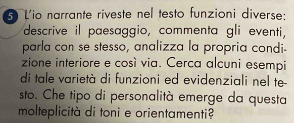 Lio narrante riveste nel testo funzioni diverse: 
descrive il paesaggio, commenta gli eventi, 
parla con se stesso, analizza la propria condi- 
zione interiore e così via. Cerca alcuni esempi 
di tale varietà di funzioni ed evidenziali nel te- 
sto. Che tipo di personalità emerge da questa 
molteplicità di toni e orientamenti?