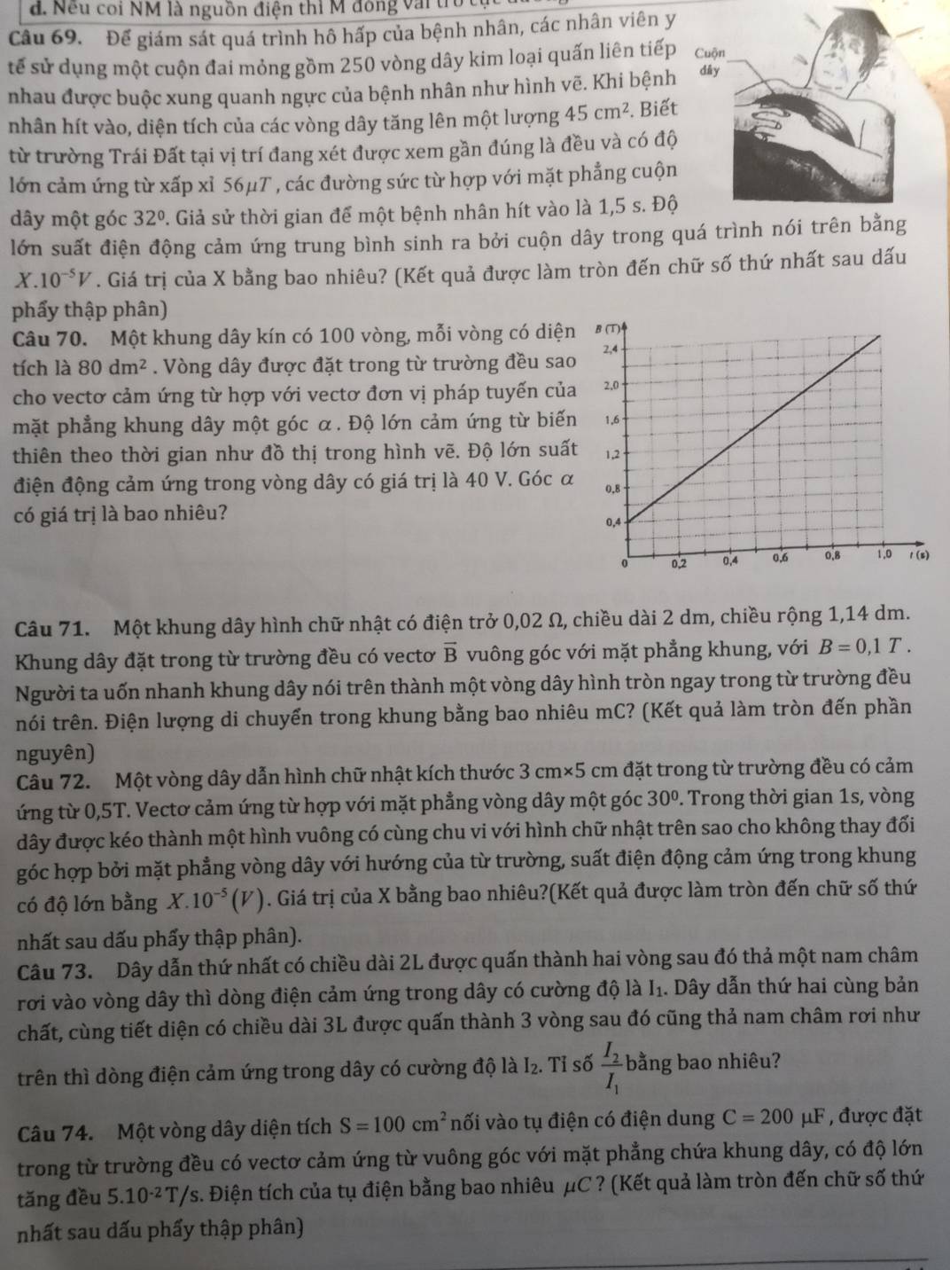 đ. Nếu coi NM là nguồn điện thì M đông vài trừ
Câu 69. Để giám sát quá trình hô hấp của bệnh nhân, các nhân viên y
tế sử dụng một cuộn đai mỏng gồm 250 vòng dây kim loại quấn liên tiếp
nhau được buộc xung quanh ngực của bệnh nhân như hình vẽ. Khi bệnh
nhân hít vào, diện tích của các vòng dây tăng lên một lượng 45cm^2. Biết
từ trường Trái Đất tại vị trí đang xét được xem gần đúng là đều và có độ
lớn cảm ứng từ xấp xỉ 56μT , các đường sức từ hợp với mặt phẳng cuộn
dây một góc 32°. Giả sử thời gian để một bệnh nhân hít vào là 1,5 s. Độ
lớn suất điện động cảm ứng trung bình sinh ra bởi cuộn dây trong quá trình
X.10^(-5)V. Giá trị của X bằng bao nhiêu? (Kết quả được làm tròn đến chữ số thứ nhất sau dấu
phẩy thập phân)
Câu 70. Một khung dây kín có 100 vòng, mỗi vòng có diện
tích là 80dm^2. Vòng dây được đặt trong từ trường đều sao
cho vectơ cảm ứng từ hợp với vectơ đơn vị pháp tuyến của
mặt phẳng khung dây một góc α. Độ lớn cảm ứng từ biến
thiên theo thời gian như đồ thị trong hình vẽ. Độ lớn suất
điện động cảm ứng trong vòng dây có giá trị là 40 V. Góc α
có giá trị là bao nhiêu? 
Câu 71. Một khung dây hình chữ nhật có điện trở 0,02 Ω, chiều dài 2 dm, chiều rộng 1,14 dm.
Khung dây đặt trong từ trường đều có vectơ vector B vuông góc với mặt phẳng khung, với B=0,1T.
Người ta uốn nhanh khung dây nói trên thành một vòng dây hình tròn ngay trong từ trường đều
nói trên. Điện lượng di chuyển trong khung bằng bao nhiêu mC? (Kết quả làm tròn đến phần
nguyên)
Câu 72. Một vòng dây dẫn hình chữ nhật kích thước 3 cm×5 cm đặt trong từ trường đều có cảm
ứng từ 0,5T. Vectơ cảm ứng từ hợp với mặt phẳng vòng dây một góc 30°. Trong thời gian 1s, vòng
đây được kéo thành một hình vuông có cùng chu vi với hình chữ nhật trên sao cho không thay đối
góc hợp bởi mặt phẳng vòng dây với hướng của từ trường, suất điện động cảm ứng trong khung
có độ lớn bằng X.10^(-5)(V) ). Giá trị của X bằng bao nhiêu?(Kết quả được làm tròn đến chữ số thứ
nhất sau dấu phẩy thập phân).
Câu 73. Dây dẫn thứ nhất có chiều dài 2L được quấn thành hai vòng sau đó thả một nam châm
rơi vào vòng dây thì dòng điện cảm ứng trong dây có cường độ là I₁. Dây dẫn thứ hai cùng bản
chất, cùng tiết diện có chiều dài 3L được quấn thành 3 vòng sau đó cũng thả nam châm rơi như
trên thì dòng điện cảm ứng trong dây có cường độ là I₂. Tỉ số frac I_2I_1 bằng bao nhiêu?
Câu 74.  Một vòng dây diện tích S=100cm^2 nối vào tụ điện có điện dung C=200mu I , được đặt
trong từ trường đều có vectơ cảm ứng từ vuông góc với mặt phẳng chứa khung dây, có độ lớn
tǎng đều 5.10^(-2)T/s s. Điện tích của tụ điện bằng bao nhiêu μC ? (Kết quả làm tròn đến chữ số thứ
nhất sau dấu phẩy thập phân)