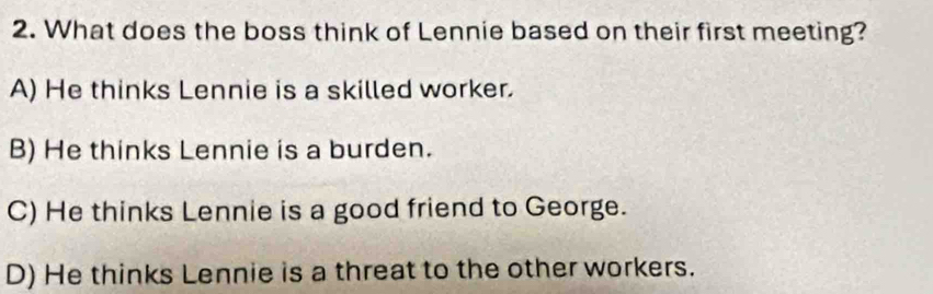 What does the boss think of Lennie based on their first meeting?
A) He thinks Lennie is a skilled worker.
B) He thinks Lennie is a burden.
C) He thinks Lennie is a good friend to George.
D) He thinks Lennie is a threat to the other workers.