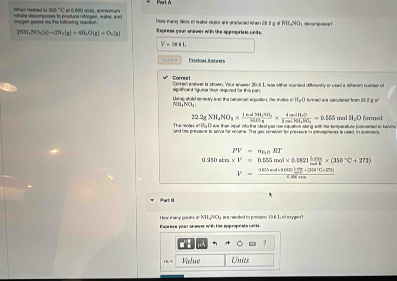 When heated to 350° C al 0.950 atm, ammonium 
nitrate decomposes to produce nitrogen, water, and How many liters of water vapor are produced when 22.2 g of NH₄NO₃ decomposes? 
oxygen gases via the following reaction:
2NH_4NO_3(s)to 2N_2(g)+4H_2O(g)+O_2(g) Express your answer with the appropriate units.
V=29.9L
5:(n) Previous Answers 
Correct 
Correct answer is shown. Your answer 29.8 L was either rounded differently or used a different number of 
significant figures than required for this part. 
Using stoichiometry and the balanced equation, the moles of H_2O formed are calculated from 22.2 g of
NH_4NO_3 :
22.2gNH_4NO_3* frac 1molNH_4NO_380.05g* frac 4molH_3O2molNH_4NO_3=0.555 mo H_2O formed 
The moles of H_2O are then input into the ideal gas law equation along with the temperature (converted to kelvins 
and the pressure to solve for volume. The gas constant for pressure in atmospheres is used. In summary,
PV=n_11,0RT
0.950atm* V=0.555mol* 0.0821 Latm/mol· K * (350°C+273)
V=frac 0.555mol* 0.0821 (1.4m)/molK * (350°C+273)0.950atm
Part B 
How many grams of NH_4NO_3 are needed to produce 13.8 L of oxygen? 
Express your answer with the appropriate units.
x
?
m= Value Units