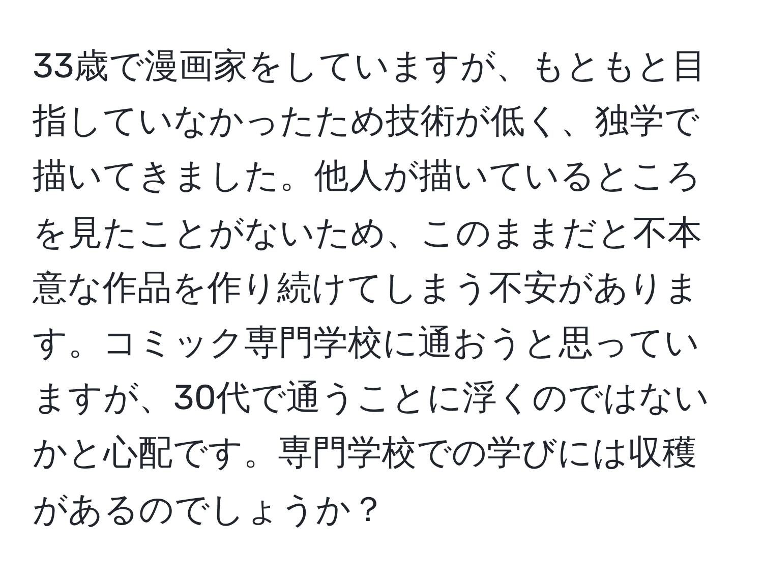 33歳で漫画家をしていますが、もともと目指していなかったため技術が低く、独学で描いてきました。他人が描いているところを見たことがないため、このままだと不本意な作品を作り続けてしまう不安があります。コミック専門学校に通おうと思っていますが、30代で通うことに浮くのではないかと心配です。専門学校での学びには収穫があるのでしょうか？