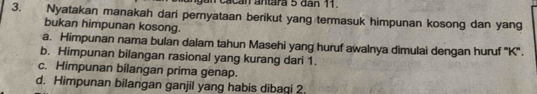 an cacan antara 5 dân 11.
3. Nyatakan manakah dari pernyataan berikut yang termasuk himpunan kosong dan yang
bukan himpunan kosong.
a. Himpunan nama bulan dalam tahun Masehi yang huruf awalnya dimulai dengan huruf '' K ''.
b. Himpunan bilangan rasional yang kurang dari 1.
c. Himpunan bilangan prima genap.
d. Himpunan bilangan ganjil yang habis dibaqi 2.