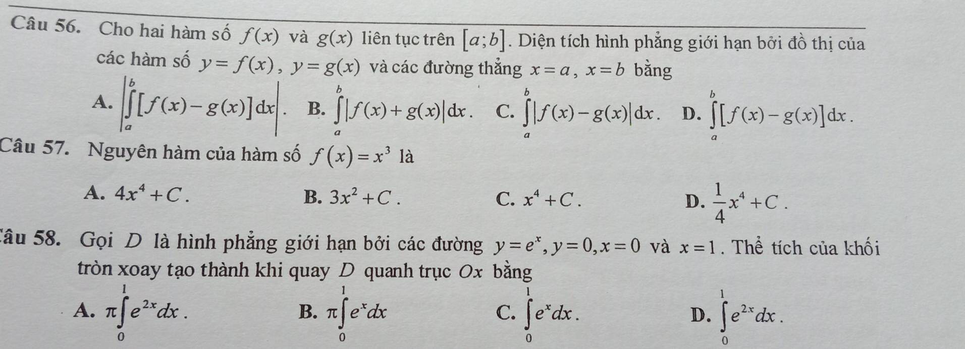 Cho hai hàm số f(x) và g(x) liên tục trên [a;b]. Diện tích hình phẳng giới hạn bởi đồ thị của
các hàm số y=f(x), y=g(x) và các đường thẳng x=a, x=b bằng
A. |∈tlimits _a^(b[f(x)-g(x)]dx|. B. ∈tlimits _a^b|f(x)+g(x)|dx. C. ∈tlimits _a^b|f(x)-g(x)|dx. D. ∈tlimits _a^b[f(x)-g(x)]dx. 
Câu 57. Nguyên hàm của hàm số f(x)=x^3)1a
A. 4x^4+C. B. 3x^2+C. C. x^4+C. D.  1/4 x^4+C. 
Câu 58. Gọi D là hình phẳng giới hạn bởi các đường y=e^x, y=0, x=0 và x=1. Thể tích của khối
tròn xoay tạo thành khi quay D quanh trục 0x bằng
A. π ∈tlimits _0^(1e^2x)dx. π ∈tlimits _0^(1e^x)dx ∈tlimits _0^(1e^x)dx. ∈tlimits _0^(1e^2x)dx. 
B.
C.
D.