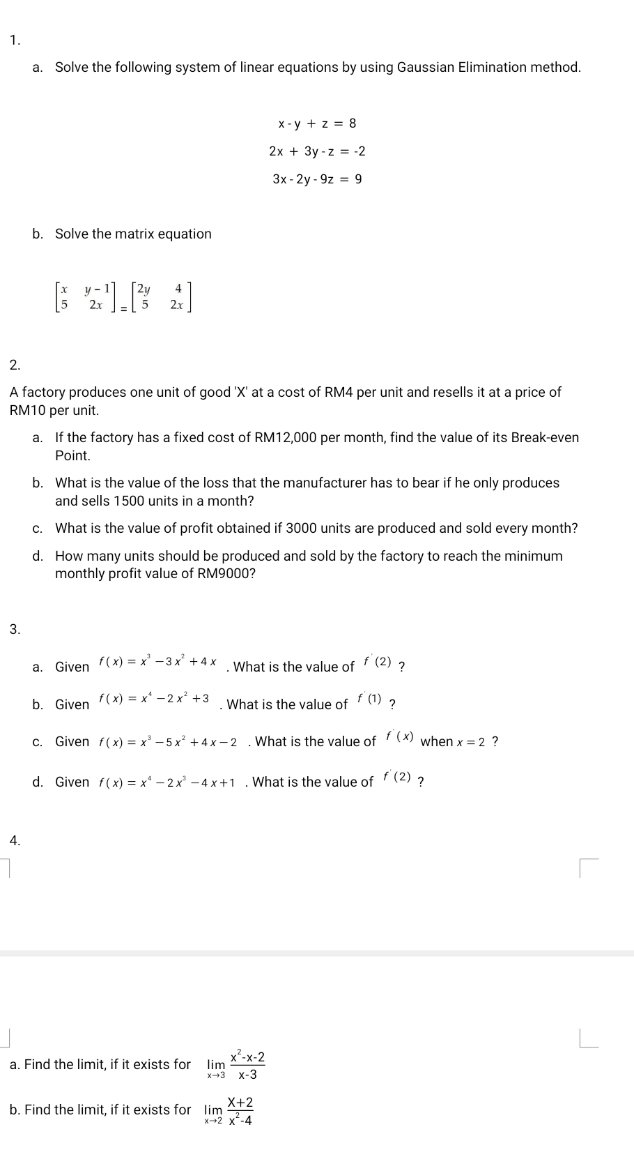 Solve the following system of linear equations by using Gaussian Elimination method.
x-y+z=8
2x+3y-z=-2
3x-2y-9z=9
b. Solve the matrix equation
beginbmatrix x&y-1 5&2xendbmatrix _=beginbmatrix 2y&4 5&2xendbmatrix
2. 
A factory produces one unit of good ' X ' at a cost of RM4 per unit and resells it at a price of
RM10 per unit. 
a. If the factory has a fixed cost of RM12,000 per month, find the value of its Break-even 
Point. 
b. What is the value of the loss that the manufacturer has to bear if he only produces 
and sells 1500 units in a month? 
c. What is the value of profit obtained if 3000 units are produced and sold every month? 
d. How many units should be produced and sold by the factory to reach the minimum 
monthly profit value of RM9000? 
3. 
a. Given f(x)=x^3-3x^2+4x. What is the value of f'(2) ? 
b. Given f(x)=x^4-2x^2+3. What is the value of f'(1) ? 
c. Given f(x)=x^3-5x^2+4x-2. What is the value of f'(x) when x=2 ? 
d. Given f(x)=x^4-2x^3-4x+1. What is the value of f'(2) 7 
4. 
a. Find the limit, if it exists for limlimits _xto 3 (x^2-x-2)/x-3 
b. Find the limit, if it exists for limlimits _xto 2 (x+2)/x^2-4 