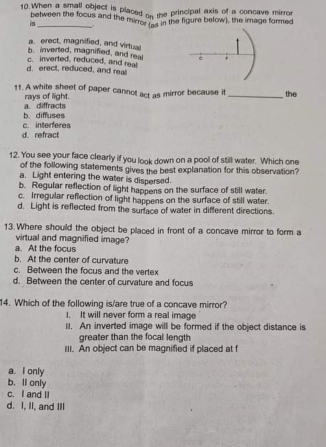 When a small object is placed on the principal axis of a concave mirron
between the focus and the mirror (as in the figure below), the image formed
is_
a. erect, magnified, and virtual
b. inverted, magnified, and real
c. inverted, reduced, and real
d. erect, reduced, and real
11. A white sheet of paper cannot act as mirror because it _the
rays of light.
a. diffracts
b. diffuses
c. interferes
d. refract
12. You see your face clearly if you look down on a pool of still water. Which one
of the following statements gives the best explanation for this observation?
a. Light entering the water is dispersed.
b. Regular reflection of light happens on the surface of still water.
c. Irregular reflection of light happens on the surface of still water.
d. Light is reflected from the surface of water in different directions.
13. Where should the object be placed in front of a concave mirror to form a
virtual and magnified image?
a. At the focus
b. At the center of curvature
c. Between the focus and the vertex
d. Between the center of curvature and focus
14. Which of the following is/are true of a concave mirror?
I. It will never form a real image
II. An inverted image will be formed if the object distance is
greater than the focal length
III. An object can be magnified if placed at f
a. I only
b. ll only
c. I and II
d. I, II, and III