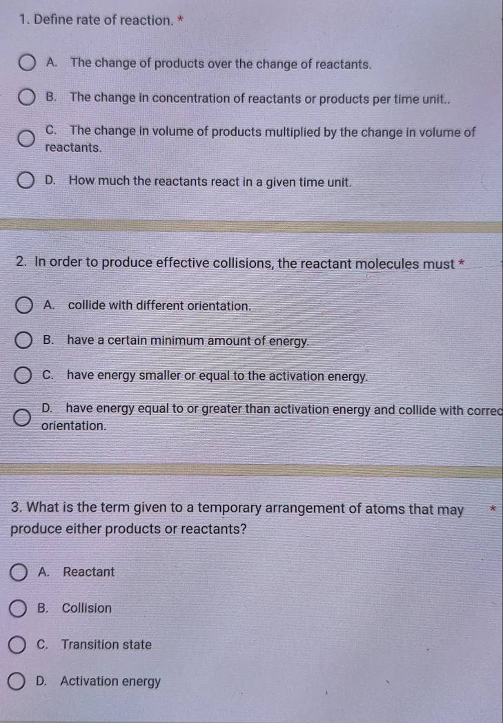 Define rate of reaction. *
A. The change of products over the change of reactants.
B. The change in concentration of reactants or products per time unit..
C. The change in volume of products multiplied by the change in volume of
reactants.
D. How much the reactants react in a given time unit.
2. In order to produce effective collisions, the reactant molecules must *
A. collide with different orientation.
B. have a certain minimum amount of energy.
C. have energy smaller or equal to the activation energy.
D. have energy equal to or greater than activation energy and collide with correc
orientation.
3. What is the term given to a temporary arrangement of atoms that may
produce either products or reactants?
A. Reactant
B. Collision
C. Transition state
D. Activation energy