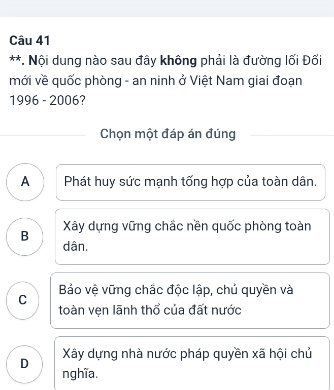 Nội dung nào sau đây không phải là đường lối Đổi
mới về quốc phòng - an ninh ở Việt Nam giai đoạn
1996 - 2006?
Chọn một đáp án đúng
A Phát huy sức mạnh tổng hợp của toàn dân.
B Xây dựng vững chắc nền quốc phòng toàn
dân.
Bảo vệ vững chắc độc lập, chủ quyền và
C
toàn vẹn lãnh thổ của đất nước
Xây dựng nhà nước pháp quyền xã hội chủ
D
nghĩa.