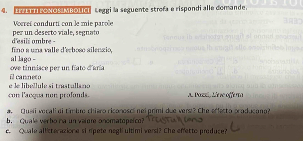 EFFETTI FONOSIMBOLICI Leggi la seguente strofa e rispondi alle domande. 
Vorrei condurti con le mie parole 
per un deserto viale, segnato 
d’esili ombre - 
fino a una valle d’erboso silenzio, 
al lago - 
ove tinnisce per un fiato d’aria 
il canneto 
e le libellule si trastullano 
con l’acqua non profonda. A. Pozzi, Lieve offerta 
a. Quali vocali di timbro chiaro riconosci nei primi due versi? Che effetto producono? 
b. Quale verbo ha un valore onomatopeico? 
c. Quale allitterazione si ripete negli ultimi versi? Che effetto produce?