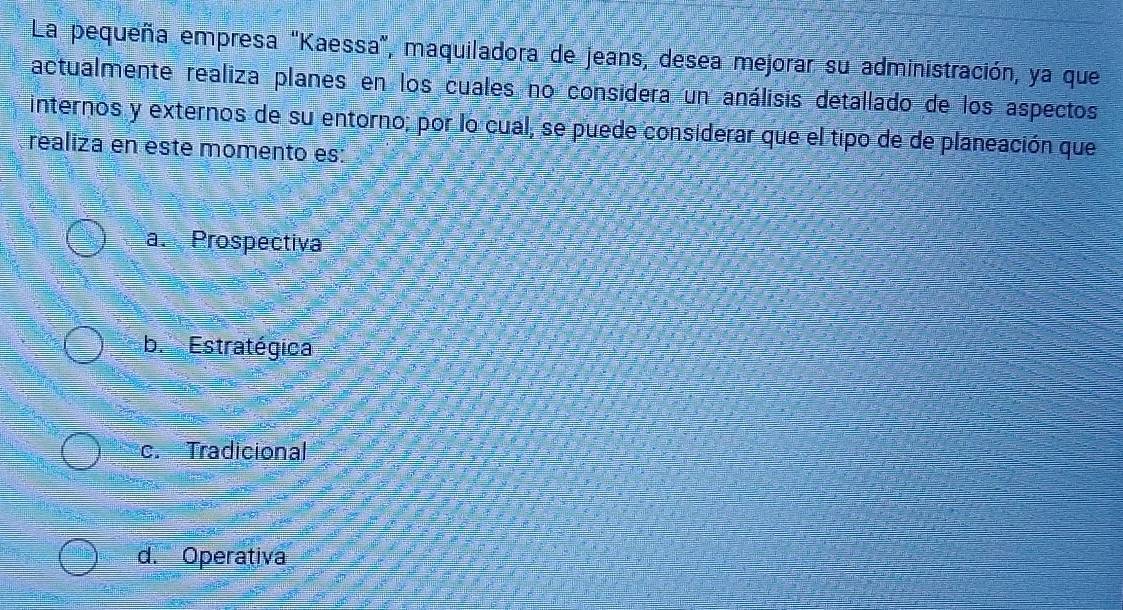 La pequeña empresa "Kaessa", maquiladora de jeans, desea mejorar su administración, ya que
actualmente realiza planes en los cuales no considera un análisis detallado de los aspectos
internos y externos de su entorno; por lo cual, se puede considerar que el tipo de de planeación que
realiza en este momento es:
a. Prospectiva
b. Estratégica
c. Tradicional
d. Operativa