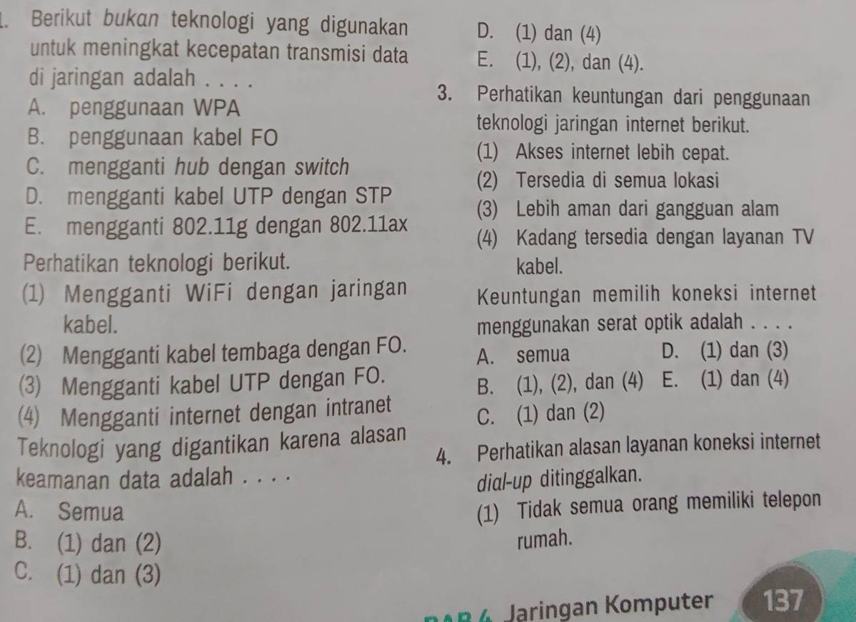 Berikut bukan teknologi yang digunakan D. (1) dan (4)
untuk meningkat kecepatan transmisi data E. (1), (2), dan (4).
di jaringan adalah . . . .
3. Perhatikan keuntungan dari penggunaan
A. penggunaan WPA
teknologi jaringan internet berikut.
B. penggunaan kabel FO
(1) Akses internet lebih cepat.
C. mengganti hub dengan switch
(2) Tersedia di semua lokasi
D. mengganti kabel UTP dengan STP
(3) Lebih aman dari gangguan alam
E. mengganti 802.11g dengan 802.11ax (4) Kadang tersedia dengan layanan TV
Perhatikan teknologi berikut. kabel.
(1) Mengganti WiFi dengan jaringan Keuntungan memilih koneksi internet
kabel. menggunakan serat optik adalah . . . .
(2) Mengganti kabel tembaga dengan FO. A. semua D. (1) dan (3)
3 Mengganti kabel UTP dengan FO. E. (1) dan (4)
B. (1), (2), dan (4)
(4) Mengganti internet dengan intranet
C. (1) dan (2)
Teknologi yang digantikan karena alasan
4. Perhatikan alasan layanan koneksi internet
keamanan data adalah . . . .
dial-up ditinggalkan.
A. Semua
(1) Tidak semua orang memiliki telepon
B. (1) dan (2) rumah.
C. (1) dan (3)
noB 6 Jaringan Komputer 137