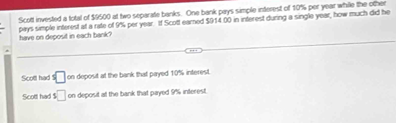 Scott invested a total of $9500 at two separate banks. One bank pays simple interest of 10% per year while the other
pays simple interest at a rate of 9% per year. If Scott earned $914.00 in interest during a single year, how much did he
have on deposit in each bank?
Scott had s□ on deposit at the bank that payed 10% interest.
Scott had $□ on deposit at the bank that payed 9% interest.