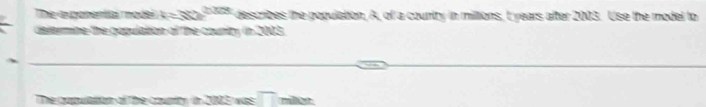 The expchential modei k=332^(2028) describes the population, A, of a country in miltions, t years after 2003. Use the model to 
delermine the gopulation of the country in 2003. 
C was overline □  million.