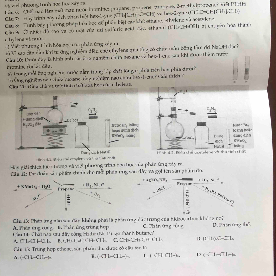 và viết phương trình hóa học xảy ra.
Câu 6: Chất nào làm mất màu nước bromine: propane, propene, propyne, 2-methylpropene? Viết PTHH
Câu 7: Hãy trình bày cách phân biệt hex-1-yne (CH_3[CH_2]_3Cequiv CH) và hex-2-yne (CH_3Cequiv CH[CH_2]_2CH_3)
Câu 8: Trình bày phương pháp hóa học để phân biệt các khí: ethane, ethylene và acetylene.
Câu 9: Ở nhiệt độ cao và có mặt của dd sulfuric acid đặc, ethanol (CH₃CH₂OH) bị chuyển hóa thành
ethylene và nước.
a) Viết phương trình hóa học của phản ứng xảy ra.
b) Vì sao cần dẫn khí từ ống nghiệm điều chế ethylene qua ống có chứa mẩu bông tẩm dd NaOH đặc?
Câu 10: Dưới đây là hình ảnh các ống nghiệm chứa hexane và hex-1-ene sau khi được thêm nước
bromine rồi lắc đều.
a) Trong mỗi ống nghiệm, nước nằm trong lớp chất lỏng ở phía trên hay phía dưới?
b) Ống nghiệm nào chứa hexane, ống nghiệm nào chứa hex-1-ene? Giải thích ?
Câu 11: Điều chế và thử tính chất hóa học của ethylene. (2)
Hình 4.1. Điều chế ethylene và thử tính chất
Hãy giải thích hiện tượng và viết phương trình hóa học của phản ứng xảy ra.
Câu 12: Dự đoán sản phẩm chính cho mỗi phản ứng sau đây và gọi tên sản phẩm đó.
+AgNO_3/NH_3
+2H_2,N Ni, t°
+H_2,Ni,t^o
Propyne
+KMnO_4+H_2O Propene
7
1.e° Br_2
+2HCl : H_2(Pd,PbCO_3,t°)
Câu 13: Phản ứng nào sau đây không phải là phản ứng đặc trưng của hidrocarbon không no?
A. Phản ứng cộng. B. Phản ứng trùng hợp. C. Phản ứng cộng. D. Phản ứng thế.
Câu 14: Chất nào sau đây cộng H₂ dư (Ni,t°) tạo thành butane?
A. CH_3-CH=CH_2. B. CH_3-Cequiv C-CH_2-CH_3. C. CH_3-CH_2-CH=CH_2. D. (CH_3)_2C=CH_2.
Câu 15: Trùng hợp ethene, sản phẩm thu được có cấu tạo là
A. (-CH_2=CH_2-)_n. (-CH_2-CH_2-)_n. C. (-CH=CH-)^n. D. (-CH_3-CH_3-)_n.
B.