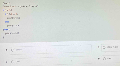 Đoạn mã sau in ra gì nếu x=3 và y=6
if(x>2)
if (y2z=0)
printf('Even');
else
print! [^-Odd^+) 
) else (
printf('Invalid");
A Inwalid B Không in gì cá
D Even
C Odd