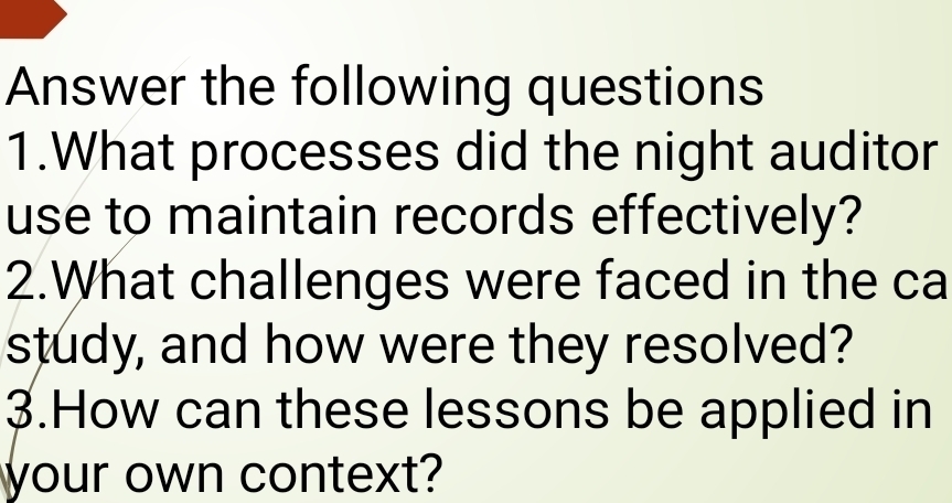 Answer the following questions 
1.What processes did the night auditor 
use to maintain records effectively? 
2.What challenges were faced in the ca 
study, and how were they resolved? 
3.How can these lessons be applied in 
your own context?