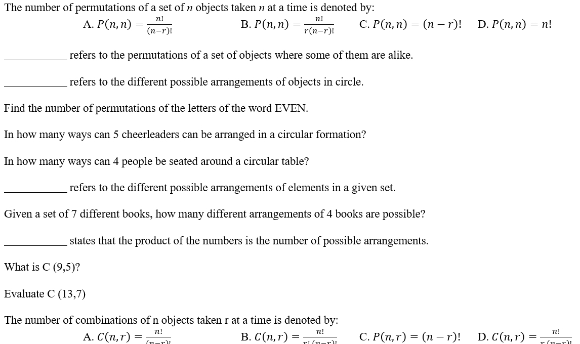 The number of permutations of a set of n objects taken n at a time is denoted by:
B.
A. P(n,n)= n!/(n-r)!  P(n,n)= n!/r(n-r)!  C. P(n,n)=(n-r)! D. P(n,n)=n!
_refers to the permutations of a set of objects where some of them are alike.
_refers to the different possible arrangements of objects in circle.
Find the number of permutations of the letters of the word EVEN.
In how many ways can 5 cheerleaders can be arranged in a circular formation?
In how many ways can 4 people be seated around a circular table?
_refers to the different possible arrangements of elements in a given set.
Given a set of 7 different books, how many different arrangements of 4 books are possible?
_states that the product of the numbers is the number of possible arrangements.
What is C(9,5)
Evaluate C(13,7)
The number of combinations of n objects taken r at a time is denoted by:
A. C(n,r)= n!/(n-r)!  B. C(n,r)= n!/x!(n-r)!  C. P(n,r)=(n-r)! D. C(n,r)= n!/x(n-)! 