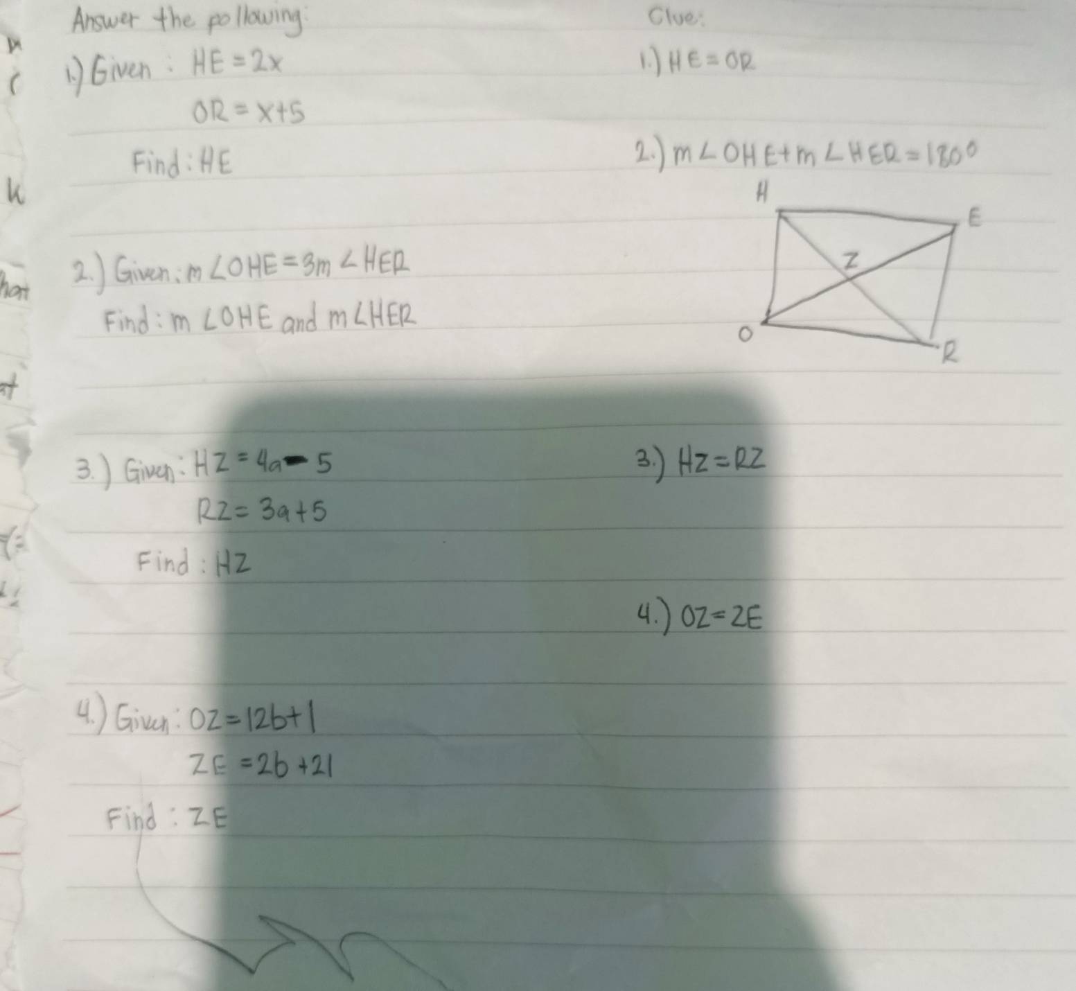 Answer the pollowing Clue: 
AGiven. HE=2x
1. HE=OR
OR=x+5
Find: HE
2. ) m∠ OHE+m∠ HER=180°
k
hat 2. ) Given: m∠ OHE=3m∠ HER
Find: m∠ OHE and m∠ HER
at 
3. ) Given: HZ=4a-5 3. ) HZ=RZ
RZ=3a+5
Find: HZ
4. ) OZ=2E
4. ) Giran OZ=12b+1
ZE=2b+21
Find: ZE