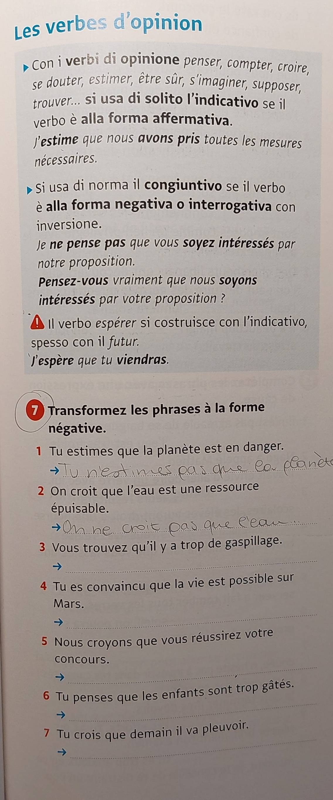 Les verbes d’opinion 
- Con i verbi di opinione penser, compter, croire, 
se douter, estimer, être sûr, s'imaginer, supposer, 
trouver... si usa di solito l’indicativo se il 
verbo è alla forma affermativa. 
J’estime que nous avons pris toutes les mesures 
nécessaires. 
Si usa di norma il congiuntivo se il verbo 
è alla forma negativa o interrogativa con 
inversione. 
Je ne pense pas que vous soyez intéressés par 
notre proposition. 
Pensez-vous vraiment que nous soyons 
intéressés par votre proposition ? 
Il verbo espérer si costruisce con l'indicativo, 
spesso con il futur. 
espère que tu viendras. 
7) Transformez les phrases à la forme 
négative. 
1 Tu estimes que la planète est en danger. 
_ 
2 On croit que l’eau est une ressource 
épuisable. 
_ 
_ 
3 Vous trouvez qu'il y a trop de gaspillage. 
4 Tu es convaincu que la vie est possible sur 
_ 
Mars. 
5 Nous croyons que vous réussirez votre 
_ 
concours. 
_ 
6 Tu penses que les enfants sont trop gâtés. 
_ 
7 Tu crois que demain il va pleuvoir.