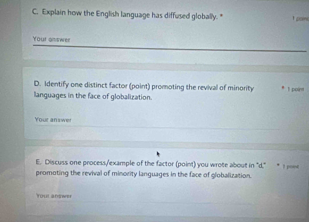 Explain how the English language has diffused globally. * 
1 paint 
Your answer 
D. Identify one distinct factor (point) promoting the revival of minority 
1 point 
languages in the face of globalization. 
Your answer 
E. Discuss one process/example of the factor (point) you wrote about in "d." * 1 pomt 
promoting the revival of minority languages in the face of globalization. 
Your answer